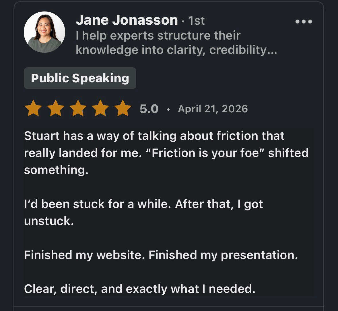 Jane Testimonial Stuart has a way of talking about friction that really landed for me. "Friction is your foe" shifted something. I'd been stuck for a while. After that, I got unstuck. Finished my website. Finished my presentation. Clear, direct, and exactly what I needed.
