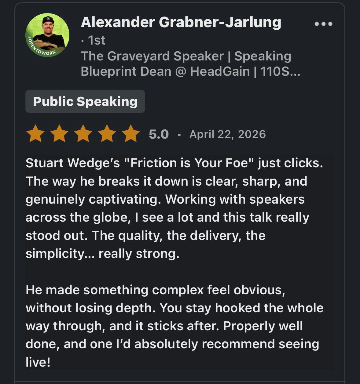 Alexander Testimonial Stuart Wedge's "Friction is Your Foe" just clicks. The way he breaks it down is clear, sharp, and genuinely captivating. Working with speakers across the globe, I see a lot and this talk really stood out. The quality, the delivery, the simplicity... really