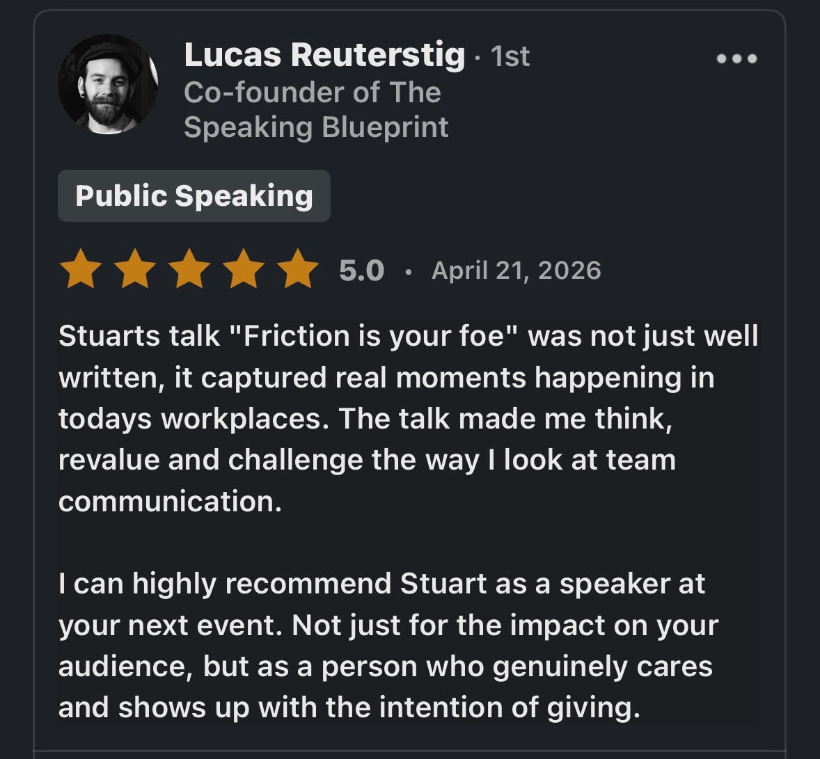 Lucas Testimonial Stuarts talk "Friction is your foe" was not just well written, it captured real moments happening in todays workplaces. The talk made me think, revalue and challenge the way I look at team communication. I can highly recommend Stuart as a speaker at your n
